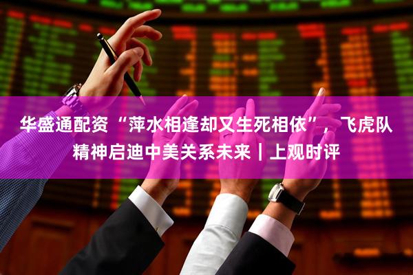 华盛通配资 “萍水相逢却又生死相依”，飞虎队精神启迪中美关系未来｜上观时评