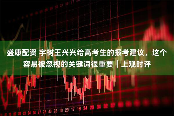 盛康配资 宇树王兴兴给高考生的报考建议，这个容易被忽视的关键词很重要｜上观时评