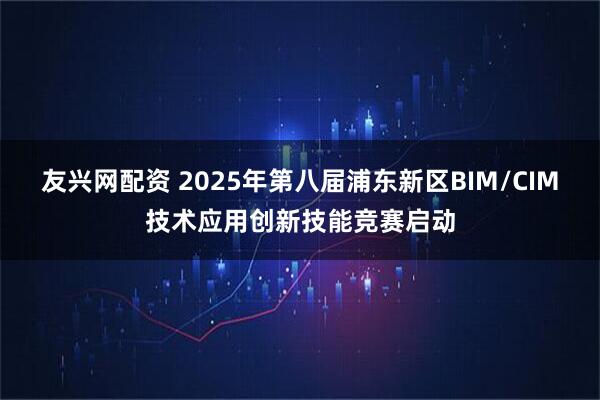友兴网配资 2025年第八届浦东新区BIM/CIM技术应用创新技能竞赛启动