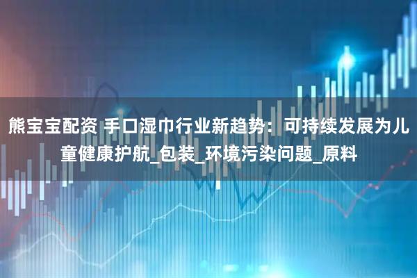 熊宝宝配资 手口湿巾行业新趋势：可持续发展为儿童健康护航_包装_环境污染问题_原料