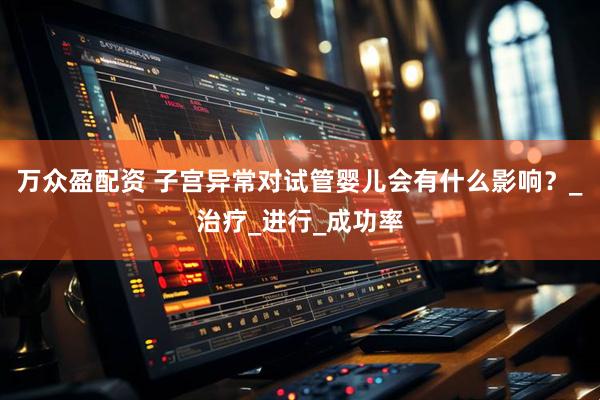 万众盈配资 子宫异常对试管婴儿会有什么影响？_治疗_进行_成功率