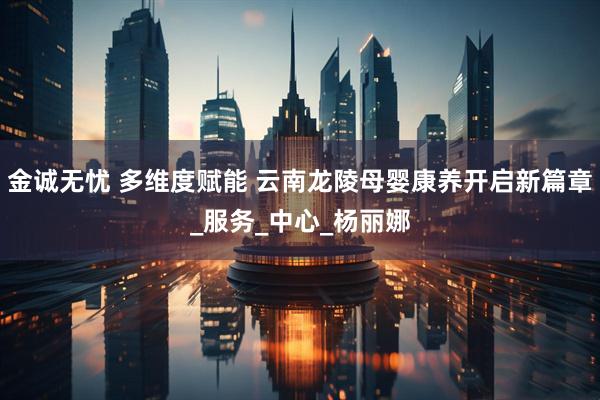 金诚无忧 多维度赋能 云南龙陵母婴康养开启新篇章_服务_中心_杨丽娜