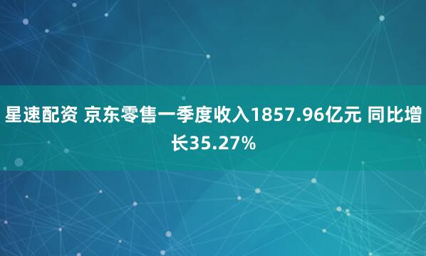 星速配资 京东零售一季度收入1857.96亿元 同比增长35.27%