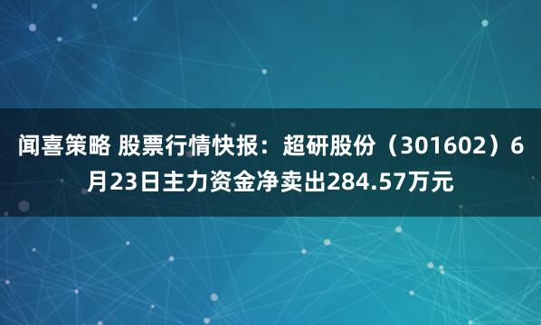 闻喜策略 股票行情快报：超研股份（301602）6月23日主力资金净卖出284.57万元