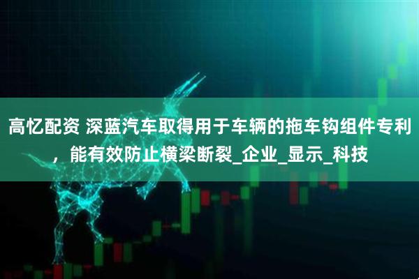 高忆配资 深蓝汽车取得用于车辆的拖车钩组件专利，能有效防止横梁断裂_企业_显示_科技