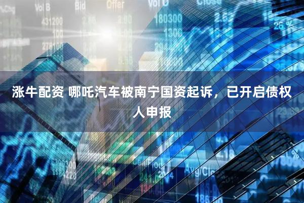涨牛配资 哪吒汽车被南宁国资起诉，已开启债权人申报