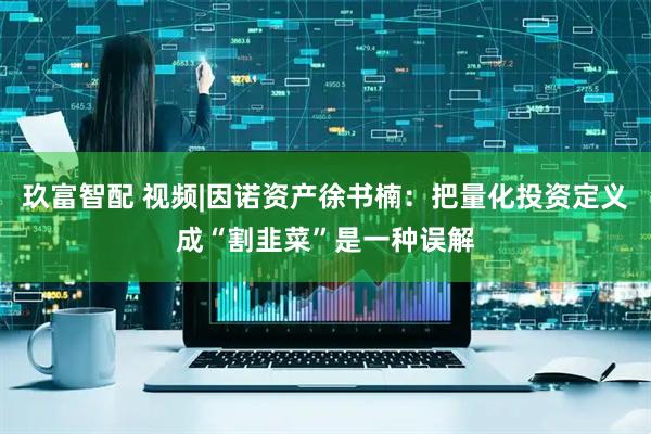 玖富智配 视频|因诺资产徐书楠：把量化投资定义成“割韭菜”是一种误解