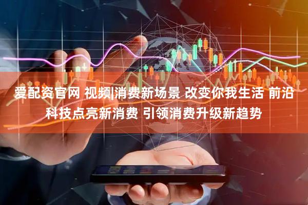 爱配资官网 视频|消费新场景 改变你我生活 前沿科技点亮新消费 引领消费升级新趋势