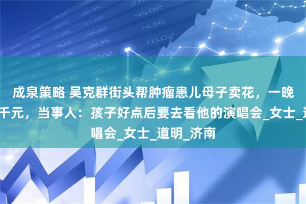 成泉策略 吴克群街头帮肿瘤患儿母子卖花，一晚售出六七千元，当事人：孩子好点后要去看他的演唱会_女士_道明_济南