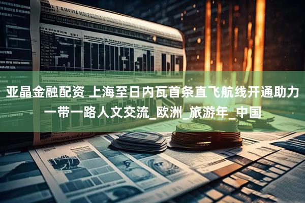 亚晶金融配资 上海至日内瓦首条直飞航线开通助力一带一路人文交流_欧洲_旅游年_中国