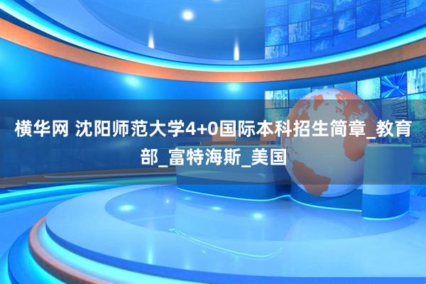 横华网 沈阳师范大学4+0国际本科招生简章_教育部_富特海斯_美国