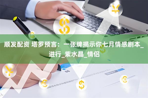 顺发配资 塔罗预言：一张牌揭示你七月情感剧本_进行_紫水晶_情侣