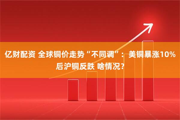 亿财配资 全球铜价走势“不同调”：美铜暴涨10%后沪铜反跌 啥情况？