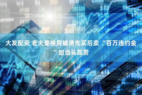 大发配资 老夫妻换房被诱先买后卖 “百万违约金”如当头霹雳