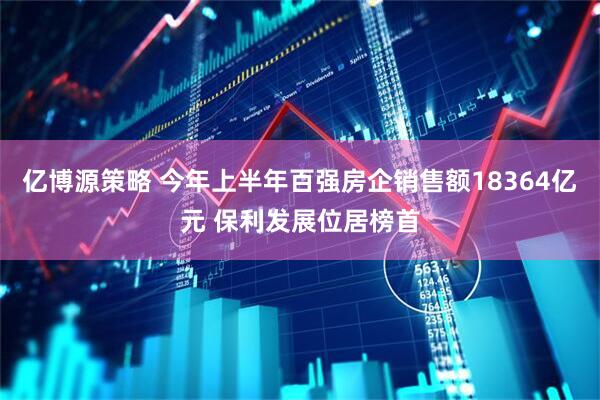 亿博源策略 今年上半年百强房企销售额18364亿元 保利发展位居榜首