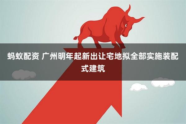 蚂蚁配资 广州明年起新出让宅地拟全部实施装配式建筑