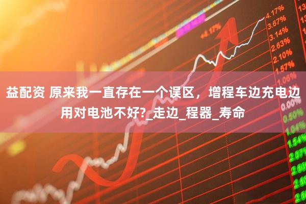 益配资 原来我一直存在一个误区，增程车边充电边用对电池不好?_走边_程器_寿命