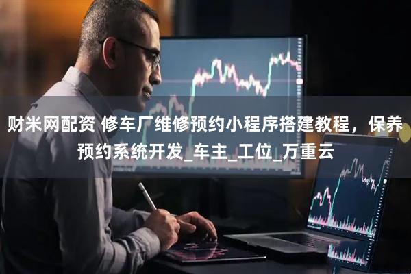 财米网配资 修车厂维修预约小程序搭建教程，保养预约系统开发_车主_工位_万重云