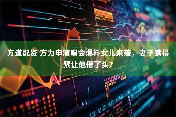 方道配资 方力申演唱会爆料女儿来袭，妻子瞒得紧让他懵了头？