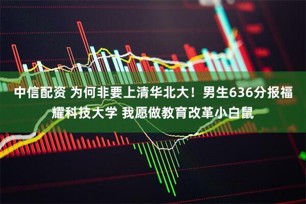 中信配资 为何非要上清华北大！男生636分报福耀科技大学 我愿做教育改革小白鼠