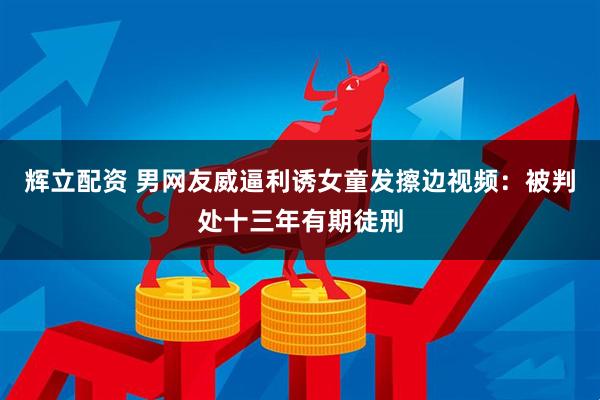 辉立配资 男网友威逼利诱女童发擦边视频：被判处十三年有期徒刑