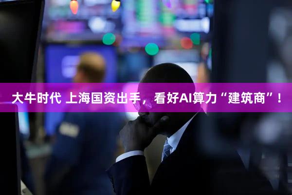 大牛时代 上海国资出手，看好AI算力“建筑商”！