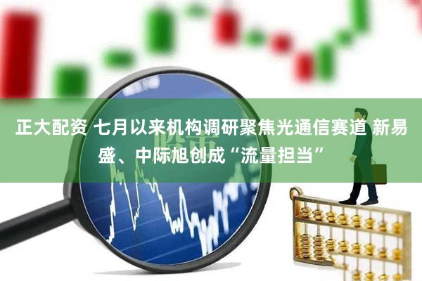 正大配资 七月以来机构调研聚焦光通信赛道 新易盛、中际旭创成“流量担当”