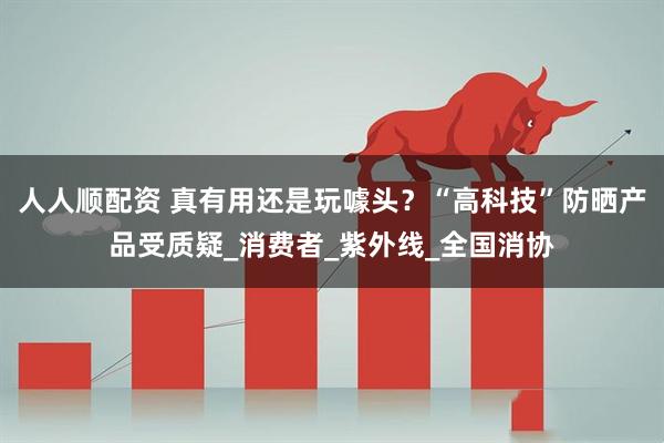 人人顺配资 真有用还是玩噱头？“高科技”防晒产品受质疑_消费者_紫外线_全国消协