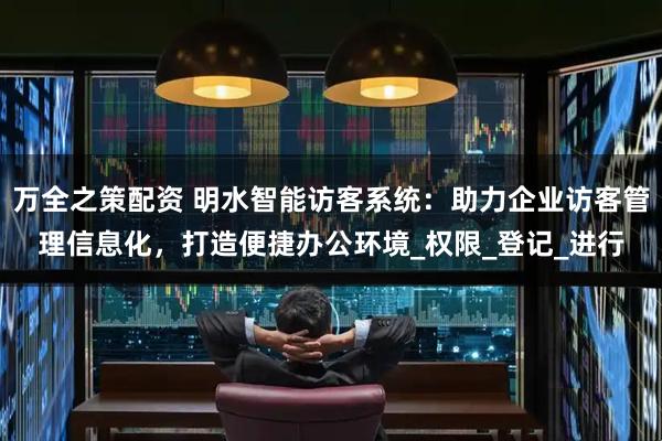 万全之策配资 明水智能访客系统：助力企业访客管理信息化，打造便捷办公环境_权限_登记_进行
