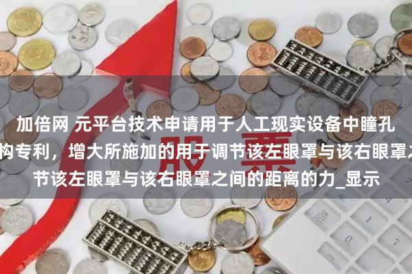加倍网 元平台技术申请用于人工现实设备中瞳孔间距调节的力抵消机构专利，增大所施加的用于调节该左眼罩与该右眼罩之间的距离的力_显示