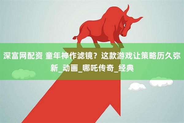 深富网配资 童年神作滤镜？这款游戏让策略历久弥新_动画_哪吒传奇_经典