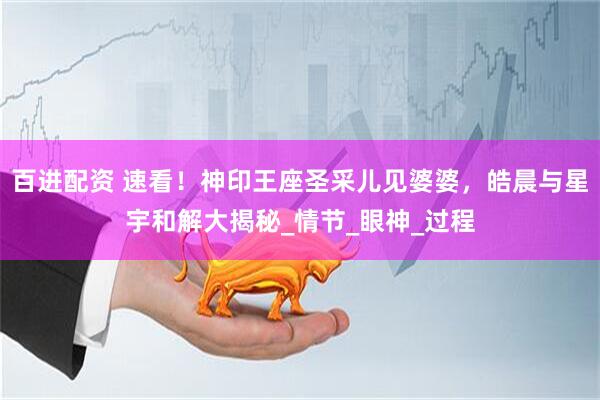 百进配资 速看！神印王座圣采儿见婆婆，皓晨与星宇和解大揭秘_情节_眼神_过程