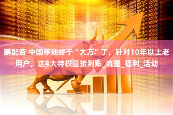 鹏配资 中国移动终于“大方”了，针对10年以上老用户，这4大特权直接到账_流量_福利_活动
