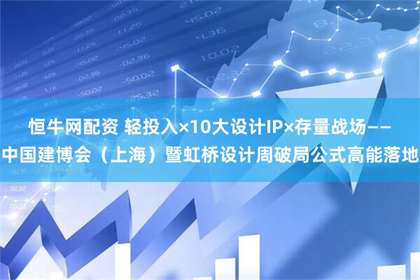 恒牛网配资 轻投入×10大设计IP×存量战场——中国建博会（上海）暨虹桥设计周破局公式高能落地