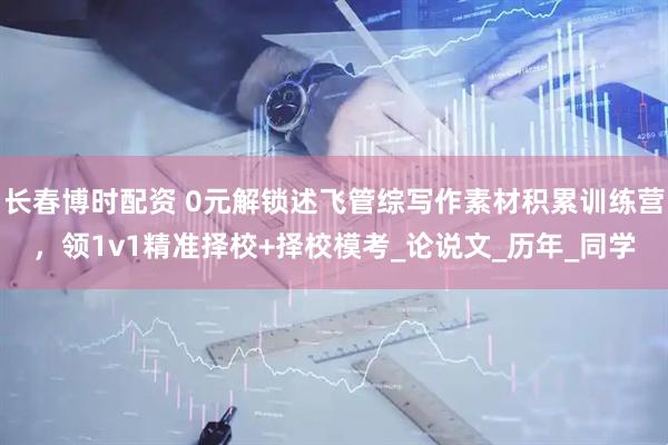 长春博时配资 0元解锁述飞管综写作素材积累训练营，领1v1精准择校+择校模考_论说文_历年_同学