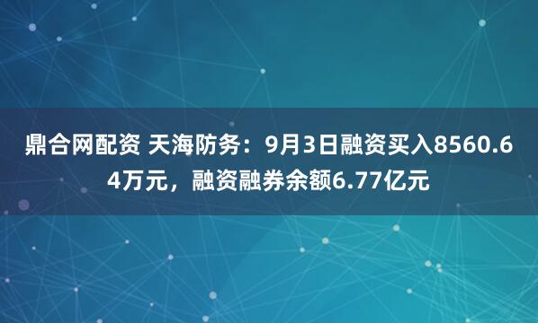 鼎合网配资 天海防务：9月3日融资买入8560.64万元，融资融券余额6.77亿元