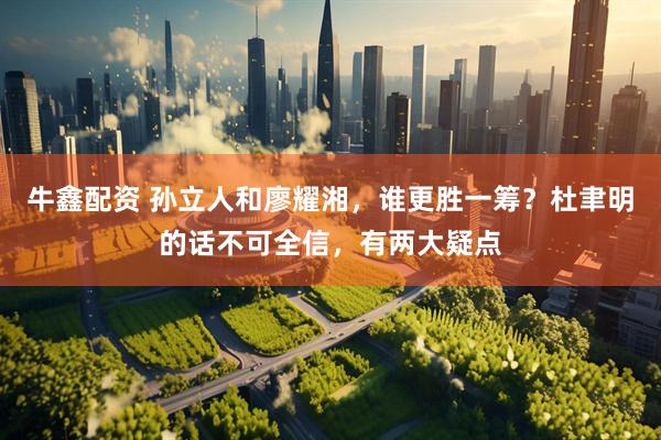 牛鑫配资 孙立人和廖耀湘，谁更胜一筹？杜聿明的话不可全信，有两大疑点