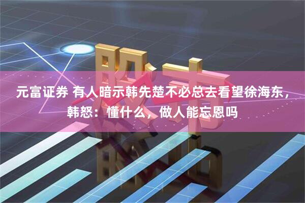 元富证券 有人暗示韩先楚不必总去看望徐海东，韩怒：懂什么，做人能忘恩吗