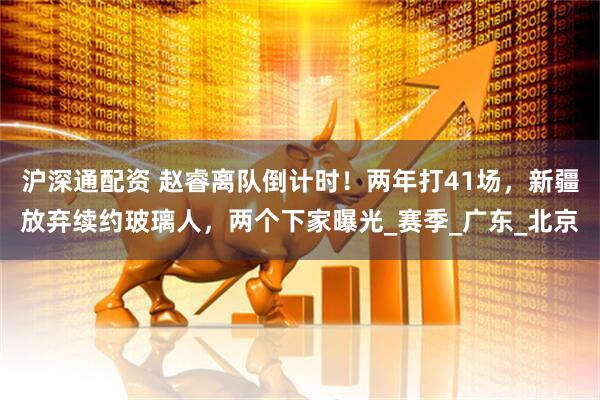 沪深通配资 赵睿离队倒计时!两年打41场,新疆放弃续约玻璃人,两个下家曝光_赛季_广东_北京