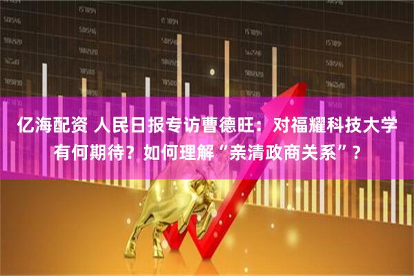 亿海配资 人民日报专访曹德旺:对福耀科技大学有何期待?如何理解“亲清政商关系”?