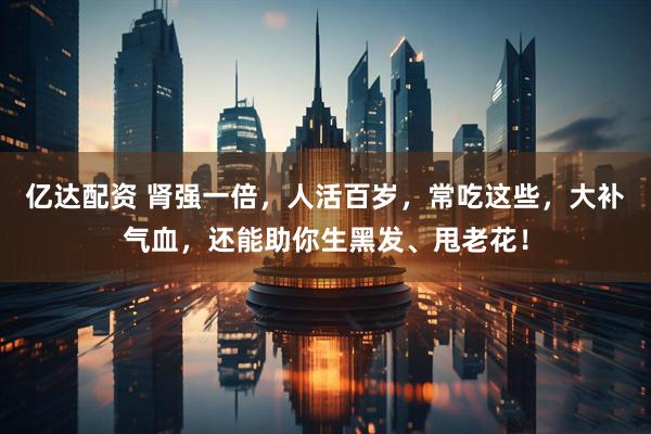 亿达配资 肾强一倍,人活百岁,常吃这些,大补气血,还能助你生黑发、甩老花!