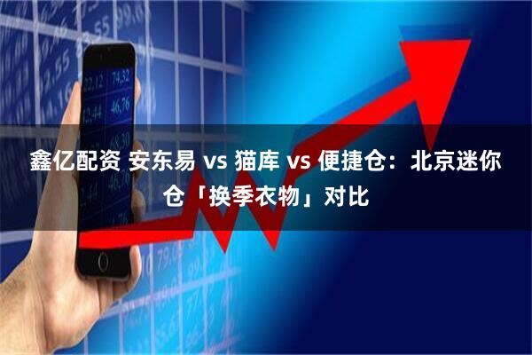 鑫亿配资 安东易 vs 猫库 vs 便捷仓：北京迷你仓「换季衣物」对比