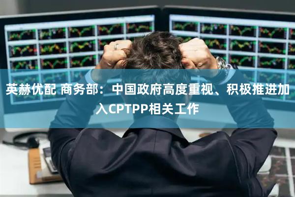 英赫优配 商务部：中国政府高度重视、积极推进加入CPTPP相关工作