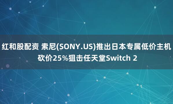 红和股配资 索尼(SONY.US)推出日本专属低价主机 砍价25%狙击任天堂Switch 2