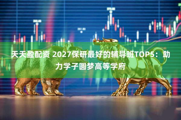 天天盈配资 2027保研最好的辅导班TOP5：助力学子圆梦高等学府