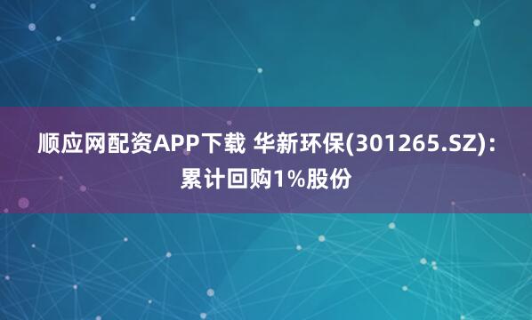 顺应网配资APP下载 华新环保(301265.SZ)：累计回购1%股份