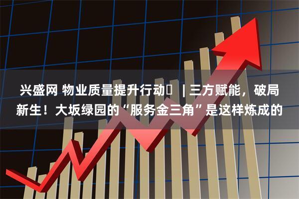 兴盛网 物业质量提升行动⑲ | 三方赋能,破局新生!大坂绿园的“服务金三角”是这样炼成的