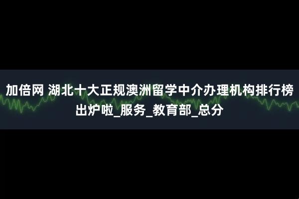 加倍网 湖北十大正规澳洲留学中介办理机构排行榜出炉啦_服务_教育部_总分