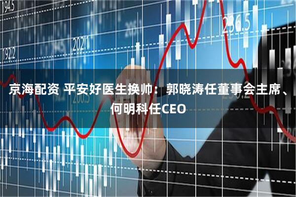 京海配资 平安好医生换帅：郭晓涛任董事会主席、何明科任CEO