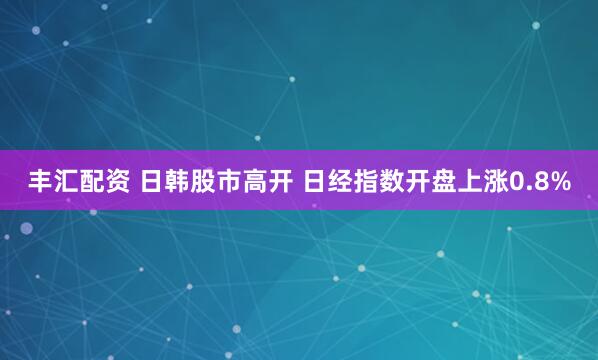 丰汇配资 日韩股市高开 日经指数开盘上涨0.8%